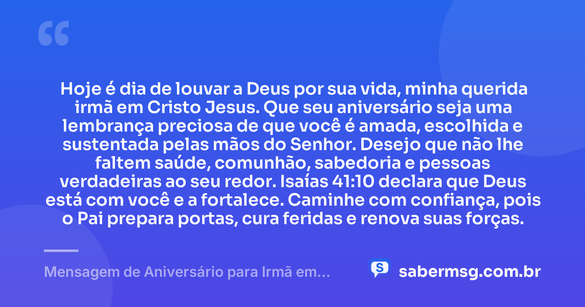 Hoje é dia de louvar a Deus por sua vida, minha querida irmã em Cristo Jesus. Que seu aniversário seja uma lembrança preciosa de que você é amada, escolhida e sustentada pelas mãos do Senhor. Desejo que não lhe faltem saúde, comunhão, sabedoria e pessoas verdadeiras ao seu redor. Isaías 41:10 declara que Deus está com você e a fortalece. Caminhe com confiança, pois o Pai prepara portas, cura feridas e renova suas forças. — Mensagem de Aniversário para Irmã em Cristo Jesus com Versículo Bíblico