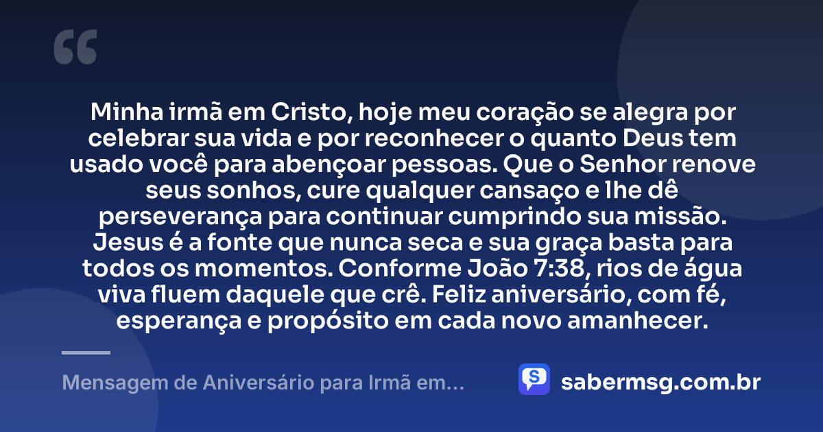 Minha irmã em Cristo, hoje meu coração se alegra por celebrar sua vida e por reconhecer o quanto Deus tem usado você para abençoar pessoas. Que o Senhor renove seus sonhos, cure qualquer cansaço e lhe dê perseverança para continuar cumprindo sua missão. Jesus é a fonte que nunca seca e sua graça basta para todos os momentos. Conforme João 7:38, rios de água viva fluem daquele que crê. Feliz aniversário, com fé, esperança e propósito em cada novo amanhecer. — Mensagem de Aniversário para Irmã em Cristo Jesus com Versículo Bíblico