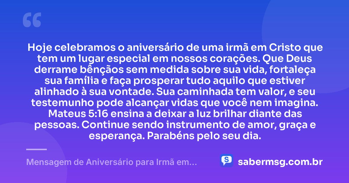 Hoje celebramos o aniversário de uma irmã em Cristo que tem um lugar especial em nossos corações. Que Deus derrame bênçãos sem medida sobre sua vida, fortaleça sua família e faça prosperar tudo aquilo que estiver alinhado à sua vontade. Sua caminhada tem valor, e seu testemunho pode alcançar vidas que você nem imagina. Mateus 5:16 ensina a deixar a luz brilhar diante das pessoas. Continue sendo instrumento de amor, graça e esperança. Parabéns pelo seu dia. — Mensagem de Aniversário para Irmã em Cristo Jesus com Versículo Bíblico