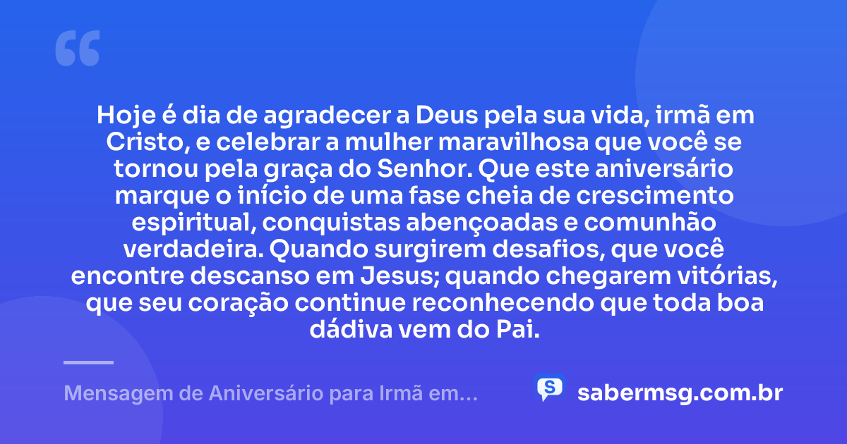 Hoje é dia de agradecer a Deus pela sua vida, irmã em Cristo, e celebrar a mulher maravilhosa que você se tornou pela graça do Senhor. Que este aniversário marque o início de uma fase cheia de crescimento espiritual, conquistas abençoadas e comunhão verdadeira. Quando surgirem desafios, que você encontre descanso em Jesus; quando chegarem vitórias, que seu coração continue reconhecendo que toda boa dádiva vem do Pai. — Mensagem de Aniversário para Irmã em Cristo Jesus Criativa