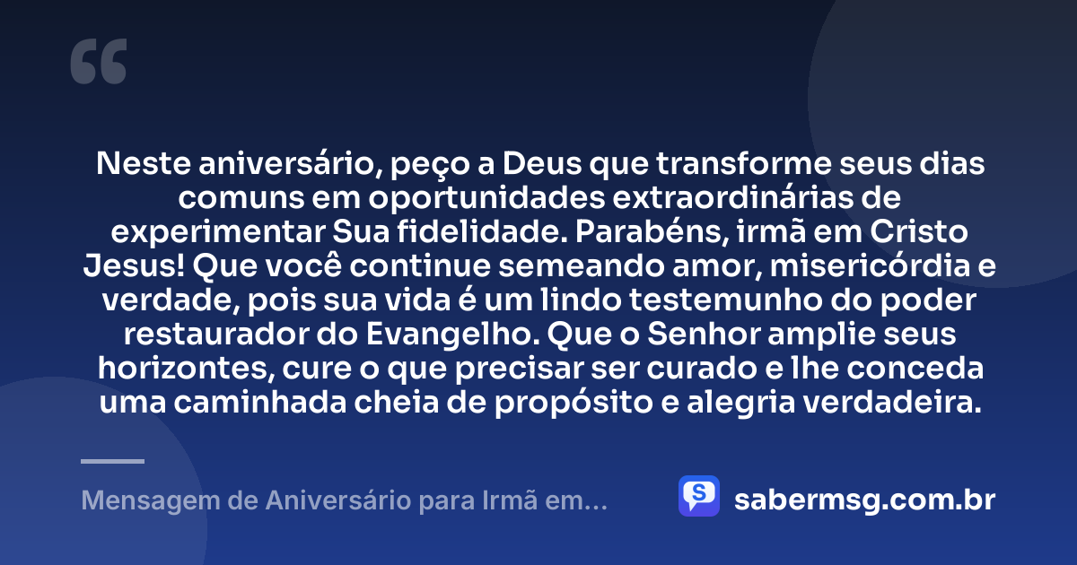 Neste aniversário, peço a Deus que transforme seus dias comuns em oportunidades extraordinárias de experimentar Sua fidelidade. Parabéns, irmã em Cristo Jesus! Que você continue semeando amor, misericórdia e verdade, pois sua vida é um lindo testemunho do poder restaurador do Evangelho. Que o Senhor amplie seus horizontes, cure o que precisar ser curado e lhe conceda uma caminhada cheia de propósito e alegria verdadeira. — Mensagem de Aniversário para Irmã em Cristo Jesus Criativa