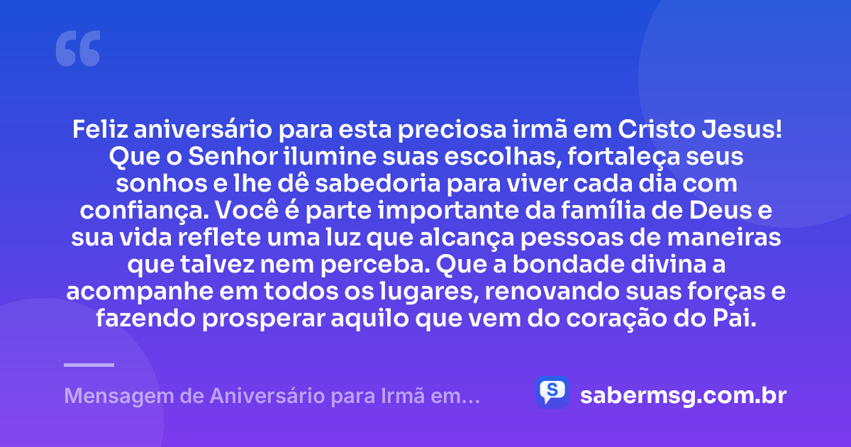 Feliz aniversário para esta preciosa irmã em Cristo Jesus! Que o Senhor ilumine suas escolhas, fortaleça seus sonhos e lhe dê sabedoria para viver cada dia com confiança. Você é parte importante da família de Deus e sua vida reflete uma luz que alcança pessoas de maneiras que talvez nem perceba. Que a bondade divina a acompanhe em todos os lugares, renovando suas forças e fazendo prosperar aquilo que vem do coração do Pai. — Mensagem de Aniversário para Irmã em Cristo Jesus Criativa