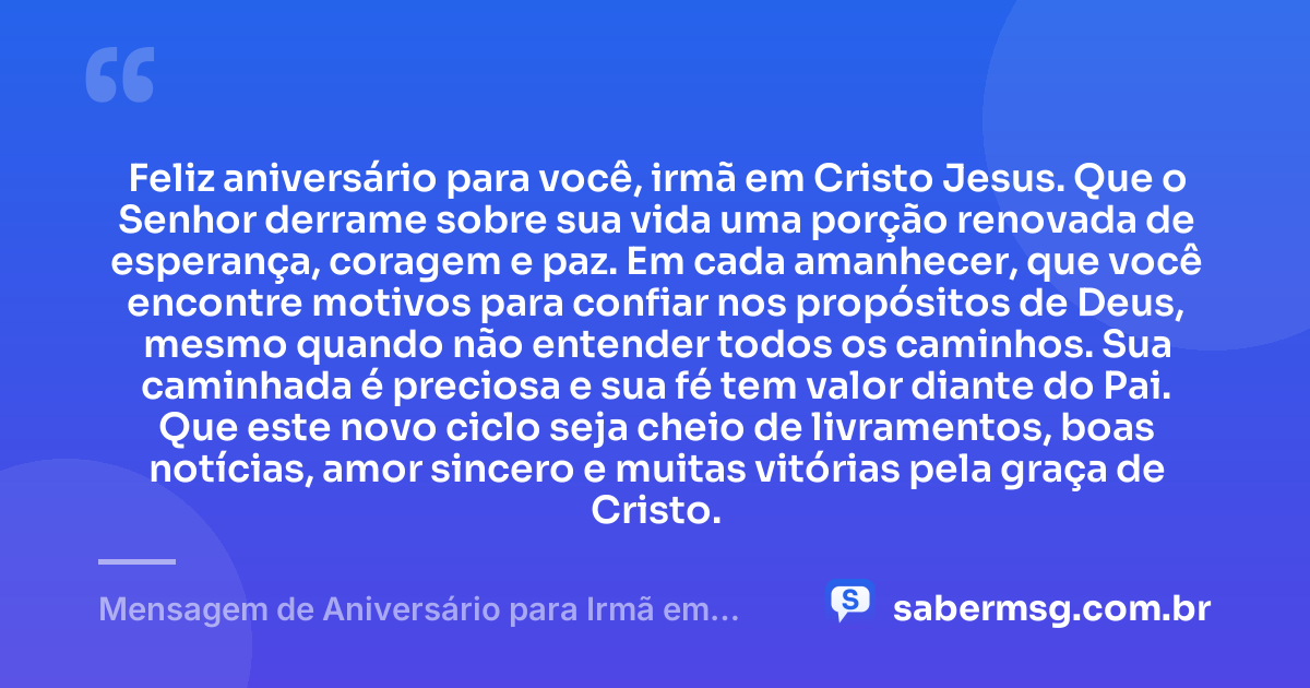 Feliz aniversário para você, irmã em Cristo Jesus. Que o Senhor derrame sobre sua vida uma porção renovada de esperança, coragem e paz. Em cada amanhecer, que você encontre motivos para confiar nos propósitos de Deus, mesmo quando não entender todos os caminhos. Sua caminhada é preciosa e sua fé tem valor diante do Pai. Que este novo ciclo seja cheio de livramentos, boas notícias, amor sincero e muitas vitórias pela graça de Cristo. — Mensagem de Aniversário para Irmã em Cristo Jesus Curta