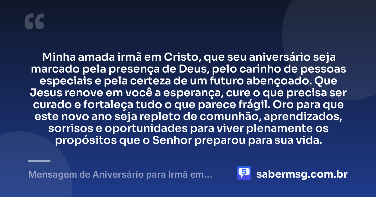 Minha amada irmã em Cristo, que seu aniversário seja marcado pela presença de Deus, pelo carinho de pessoas especiais e pela certeza de um futuro abençoado. Que Jesus renove em você a esperança, cure o que precisa ser curado e fortaleça tudo o que parece frágil. Oro para que este novo ano seja repleto de comunhão, aprendizados, sorrisos e oportunidades para viver plenamente os propósitos que o Senhor preparou para sua vida. — Mensagem de Aniversário para Irmã em Cristo Jesus Curta
