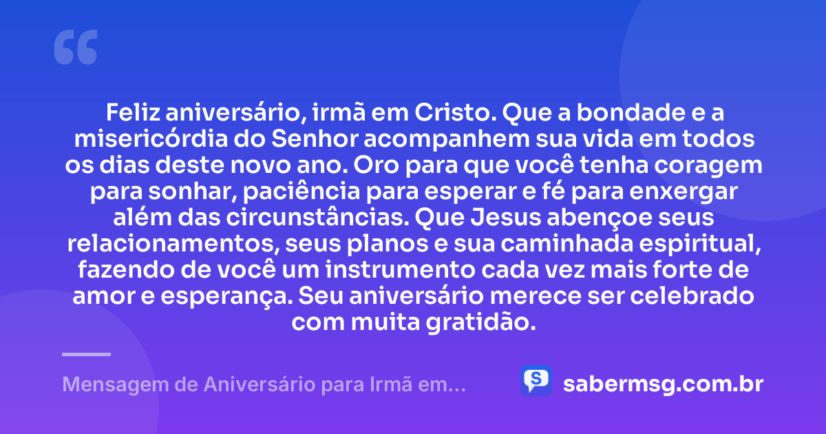 Feliz aniversário, irmã em Cristo. Que a bondade e a misericórdia do Senhor acompanhem sua vida em todos os dias deste novo ano. Oro para que você tenha coragem para sonhar, paciência para esperar e fé para enxergar além das circunstâncias. Que Jesus abençoe seus relacionamentos, seus planos e sua caminhada espiritual, fazendo de você um instrumento cada vez mais forte de amor e esperança. Seu aniversário merece ser celebrado com muita gratidão. — Mensagem de Aniversário para Irmã em Cristo Jesus Curta