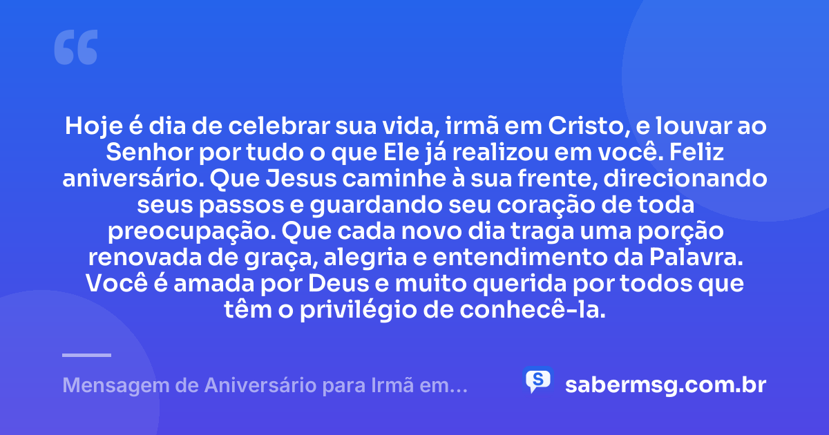 Hoje é dia de celebrar sua vida, irmã em Cristo, e louvar ao Senhor por tudo o que Ele já realizou em você. Feliz aniversário. Que Jesus caminhe à sua frente, direcionando seus passos e guardando seu coração de toda preocupação. Que cada novo dia traga uma porção renovada de graça, alegria e entendimento da Palavra. Você é amada por Deus e muito querida por todos que têm o privilégio de conhecê-la. — Mensagem de Aniversário para Irmã em Cristo Jesus Curta e Bonita