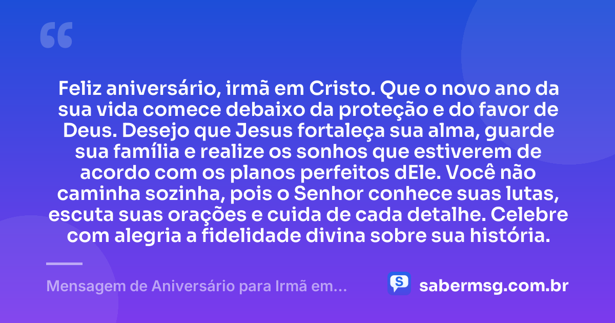Feliz aniversário, irmã em Cristo. Que o novo ano da sua vida comece debaixo da proteção e do favor de Deus. Desejo que Jesus fortaleça sua alma, guarde sua família e realize os sonhos que estiverem de acordo com os planos perfeitos dEle. Você não caminha sozinha, pois o Senhor conhece suas lutas, escuta suas orações e cuida de cada detalhe. Celebre com alegria a fidelidade divina sobre sua história. — Mensagem de Aniversário para Irmã em Cristo Jesus Curta e Bonita
