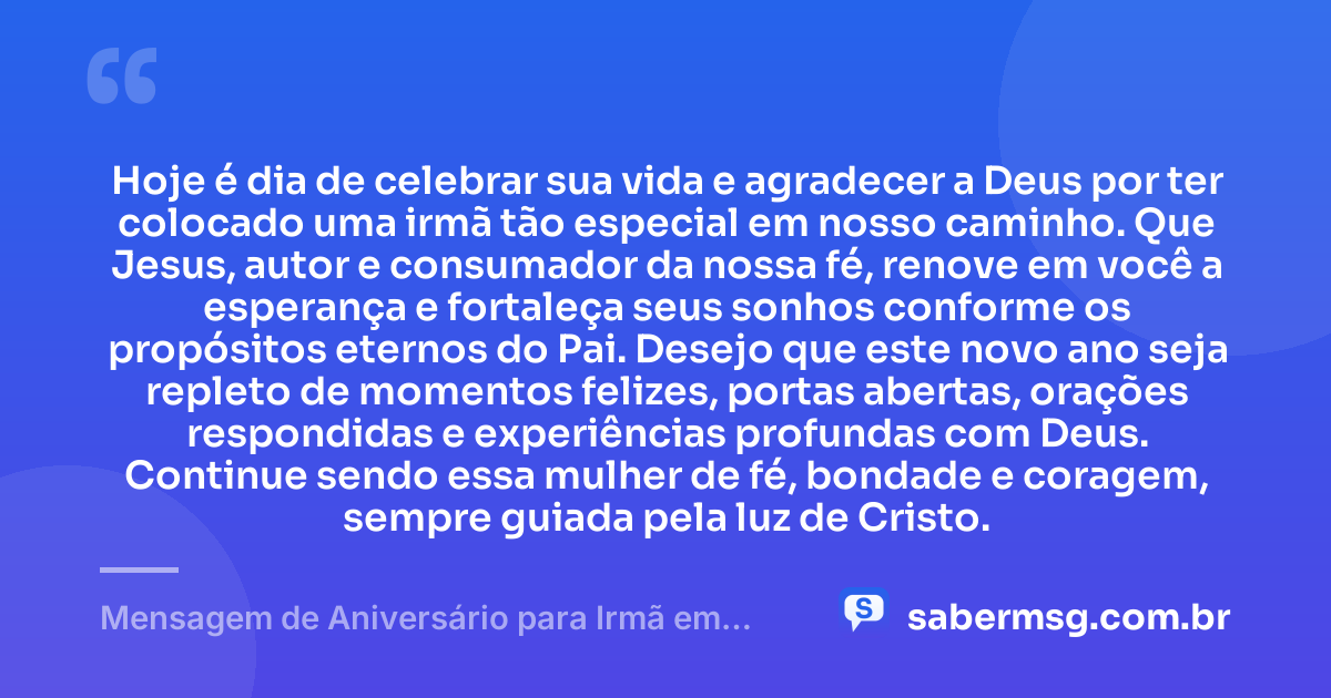 Hoje é dia de celebrar sua vida e agradecer a Deus por ter colocado uma irmã tão especial em nosso caminho. Que Jesus, autor e consumador da nossa fé, renove em você a esperança e fortaleça seus sonhos conforme os propósitos eternos do Pai. Desejo que este novo ano seja repleto de momentos felizes, portas abertas, orações respondidas e experiências profundas com Deus. Continue sendo essa mulher de fé, bondade e coragem, sempre guiada pela luz de Cristo. — Mensagem de Aniversário para Irmã em Cristo Jesus de Coração