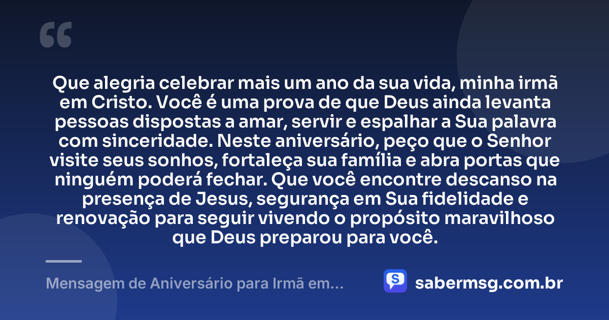 Que alegria celebrar mais um ano da sua vida, minha irmã em Cristo. Você é uma prova de que Deus ainda levanta pessoas dispostas a amar, servir e espalhar a Sua palavra com sinceridade. Neste aniversário, peço que o Senhor visite seus sonhos, fortaleça sua família e abra portas que ninguém poderá fechar. Que você encontre descanso na presença de Jesus, segurança em Sua fidelidade e renovação para seguir vivendo o propósito maravilhoso que Deus preparou para você. — Mensagem de Aniversário para Irmã em Cristo Jesus de Coração