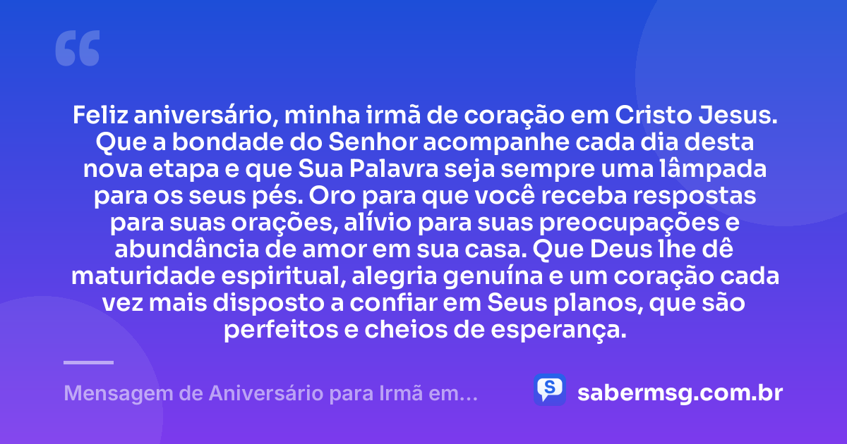 Feliz aniversário, minha irmã de coração em Cristo Jesus. Que a bondade do Senhor acompanhe cada dia desta nova etapa e que Sua Palavra seja sempre uma lâmpada para os seus pés. Oro para que você receba respostas para suas orações, alívio para suas preocupações e abundância de amor em sua casa. Que Deus lhe dê maturidade espiritual, alegria genuína e um coração cada vez mais disposto a confiar em Seus planos, que são perfeitos e cheios de esperança. — Mensagem de Aniversário para Irmã em Cristo Jesus de Coração