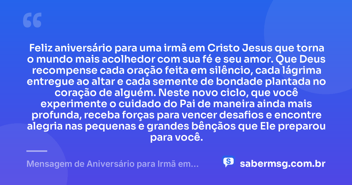 Feliz aniversário para uma irmã em Cristo Jesus que torna o mundo mais acolhedor com sua fé e seu amor. Que Deus recompense cada oração feita em silêncio, cada lágrima entregue ao altar e cada semente de bondade plantada no coração de alguém. Neste novo ciclo, que você experimente o cuidado do Pai de maneira ainda mais profunda, receba forças para vencer desafios e encontre alegria nas pequenas e grandes bênçãos que Ele preparou para você. — Mensagem de Aniversário para Irmã em Cristo Jesus Emocionante