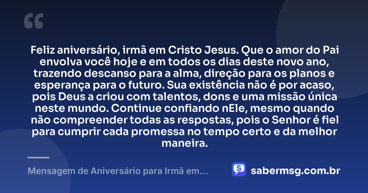 Feliz aniversário, irmã em Cristo Jesus. Que o amor do Pai envolva você hoje e em todos os dias deste novo ano, trazendo descanso para a alma, direção para os planos e esperança para o futuro. Sua existência não é por acaso, pois Deus a criou com talentos, dons e uma missão única neste mundo. Continue confiando nEle, mesmo quando não compreender todas as respostas, pois o Senhor é fiel para cumprir cada promessa no tempo certo e da melhor maneira. — Mensagem de Aniversário para Irmã em Cristo Jesus Emocionante
