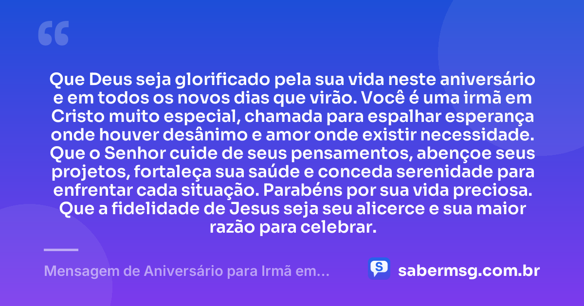 Que Deus seja glorificado pela sua vida neste aniversário e em todos os novos dias que virão. Você é uma irmã em Cristo muito especial, chamada para espalhar esperança onde houver desânimo e amor onde existir necessidade. Que o Senhor cuide de seus pensamentos, abençoe seus projetos, fortaleça sua saúde e conceda serenidade para enfrentar cada situação. Parabéns por sua vida preciosa. Que a fidelidade de Jesus seja seu alicerce e sua maior razão para celebrar. — Mensagem de Aniversário para Irmã em Cristo Jesus Emocionante