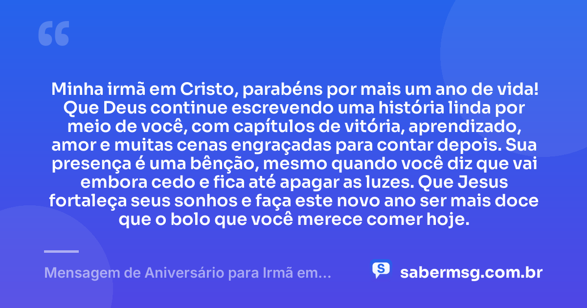 Minha irmã em Cristo, parabéns por mais um ano de vida! Que Deus continue escrevendo uma história linda por meio de você, com capítulos de vitória, aprendizado, amor e muitas cenas engraçadas para contar depois. Sua presença é uma bênção, mesmo quando você diz que vai embora cedo e fica até apagar as luzes. Que Jesus fortaleça seus sonhos e faça este novo ano ser mais doce que o bolo que você merece comer hoje. — Mensagem de Aniversário para Irmã em Cristo Jesus Engraçada