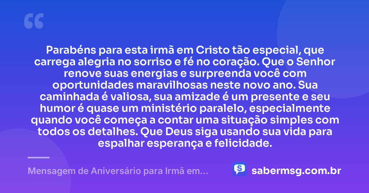 Parabéns para esta irmã em Cristo tão especial, que carrega alegria no sorriso e fé no coração. Que o Senhor renove suas energias e surpreenda você com oportunidades maravilhosas neste novo ano. Sua caminhada é valiosa, sua amizade é um presente e seu humor é quase um ministério paralelo, especialmente quando você começa a contar uma situação simples com todos os detalhes. Que Deus siga usando sua vida para espalhar esperança e felicidade. — Mensagem de Aniversário para Irmã em Cristo Jesus Engraçada