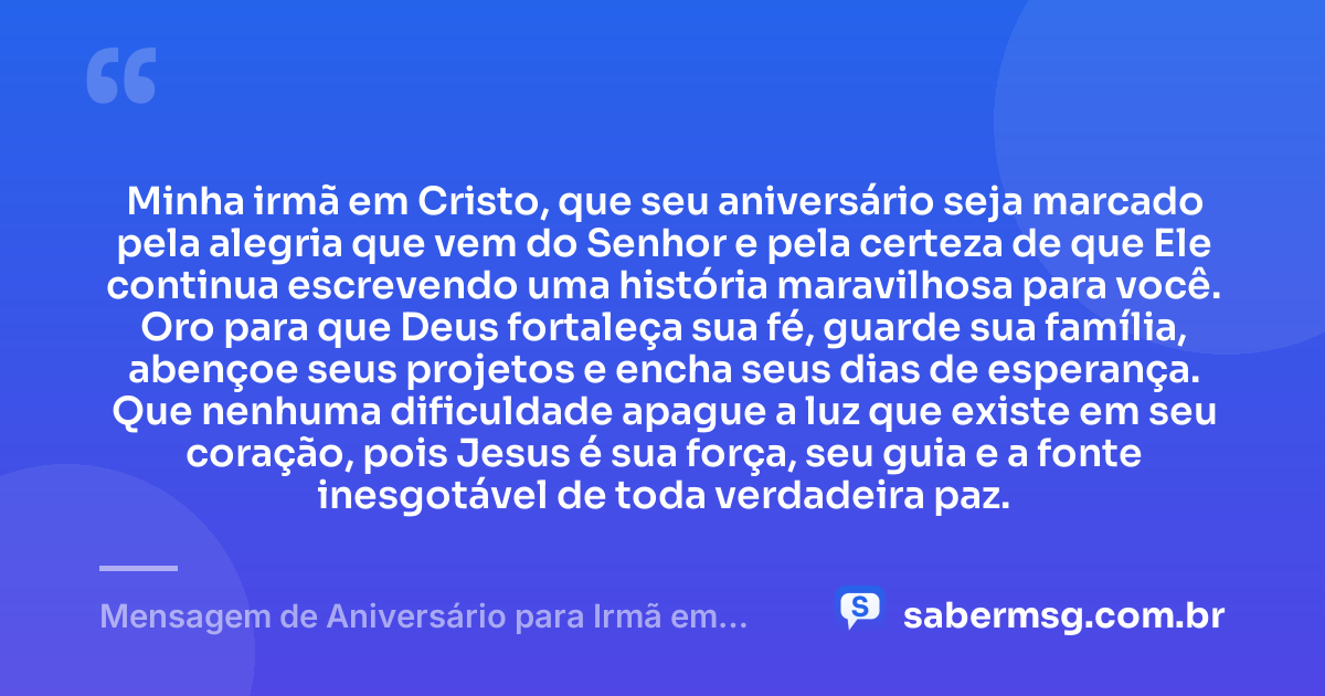 Minha irmã em Cristo, que seu aniversário seja marcado pela alegria que vem do Senhor e pela certeza de que Ele continua escrevendo uma história maravilhosa para você. Oro para que Deus fortaleça sua fé, guarde sua família, abençoe seus projetos e encha seus dias de esperança. Que nenhuma dificuldade apague a luz que existe em seu coração, pois Jesus é sua força, seu guia e a fonte inesgotável de toda verdadeira paz. — Mensagem de Aniversário para Irmã em Cristo Jesus Espiritual