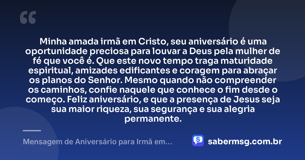 Minha amada irmã em Cristo, seu aniversário é uma oportunidade preciosa para louvar a Deus pela mulher de fé que você é. Que este novo tempo traga maturidade espiritual, amizades edificantes e coragem para abraçar os planos do Senhor. Mesmo quando não compreender os caminhos, confie naquele que conhece o fim desde o começo. Feliz aniversário, e que a presença de Jesus seja sua maior riqueza, sua segurança e sua alegria permanente. — Mensagem de Aniversário para Irmã em Cristo Jesus Espiritual
