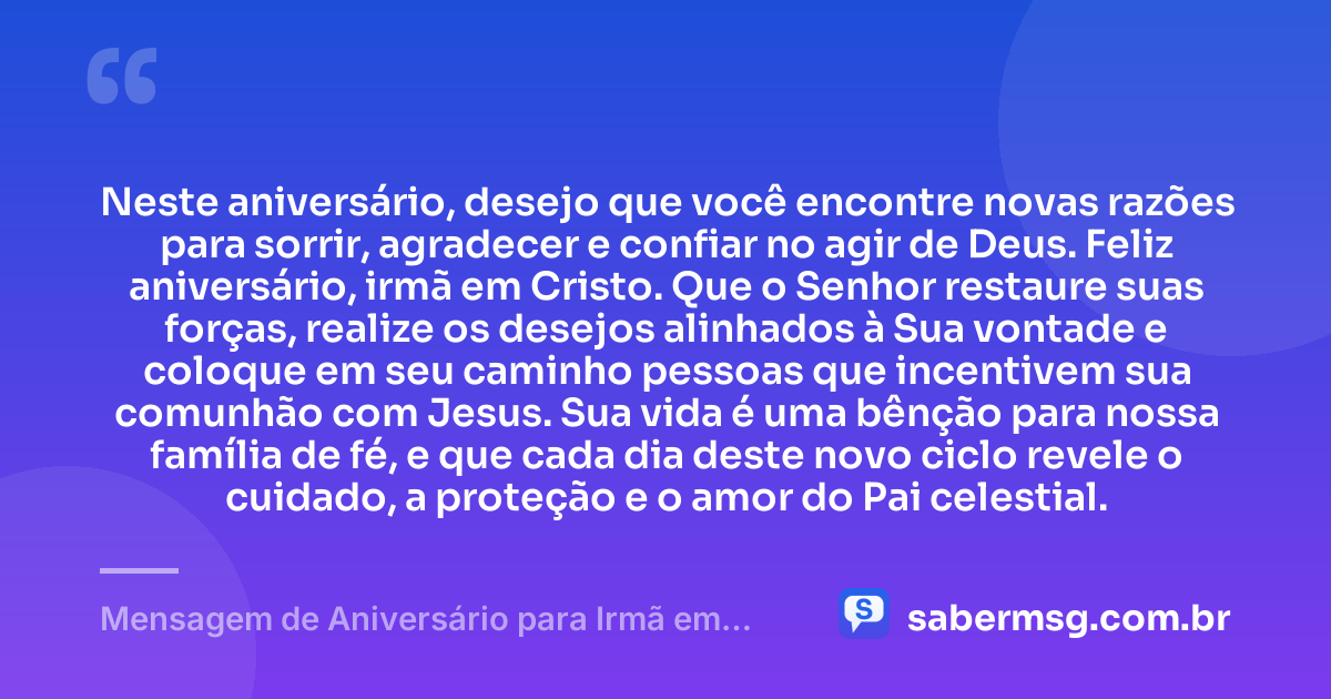 Neste aniversário, desejo que você encontre novas razões para sorrir, agradecer e confiar no agir de Deus. Feliz aniversário, irmã em Cristo. Que o Senhor restaure suas forças, realize os desejos alinhados à Sua vontade e coloque em seu caminho pessoas que incentivem sua comunhão com Jesus. Sua vida é uma bênção para nossa família de fé, e que cada dia deste novo ciclo revele o cuidado, a proteção e o amor do Pai celestial. — Mensagem de Aniversário para Irmã em Cristo Jesus Espiritual
