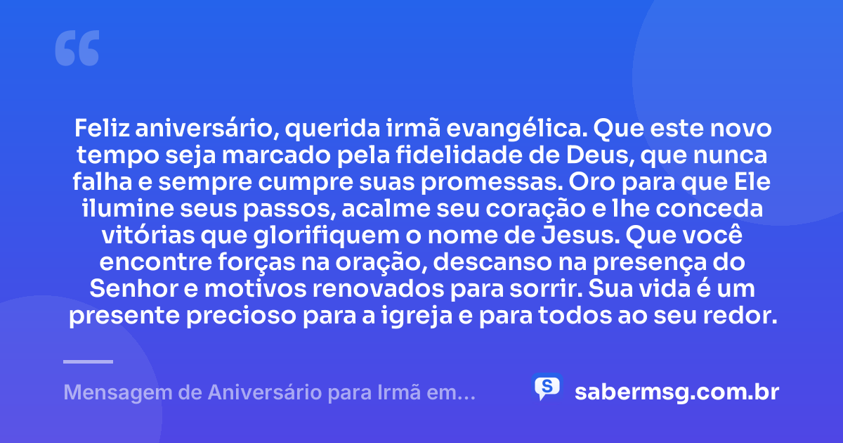 Feliz aniversário, querida irmã evangélica. Que este novo tempo seja marcado pela fidelidade de Deus, que nunca falha e sempre cumpre suas promessas. Oro para que Ele ilumine seus passos, acalme seu coração e lhe conceda vitórias que glorifiquem o nome de Jesus. Que você encontre forças na oração, descanso na presença do Senhor e motivos renovados para sorrir. Sua vida é um presente precioso para a igreja e para todos ao seu redor. — Mensagem de Aniversário para Irmã em Cristo Jesus Evangélica