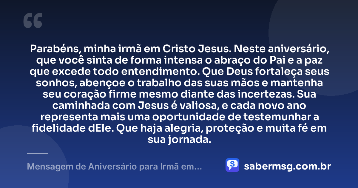 Parabéns, minha irmã em Cristo Jesus. Neste aniversário, que você sinta de forma intensa o abraço do Pai e a paz que excede todo entendimento. Que Deus fortaleça seus sonhos, abençoe o trabalho das suas mãos e mantenha seu coração firme mesmo diante das incertezas. Sua caminhada com Jesus é valiosa, e cada novo ano representa mais uma oportunidade de testemunhar a fidelidade dEle. Que haja alegria, proteção e muita fé em sua jornada. — Mensagem de Aniversário para Irmã em Cristo Jesus Evangélica