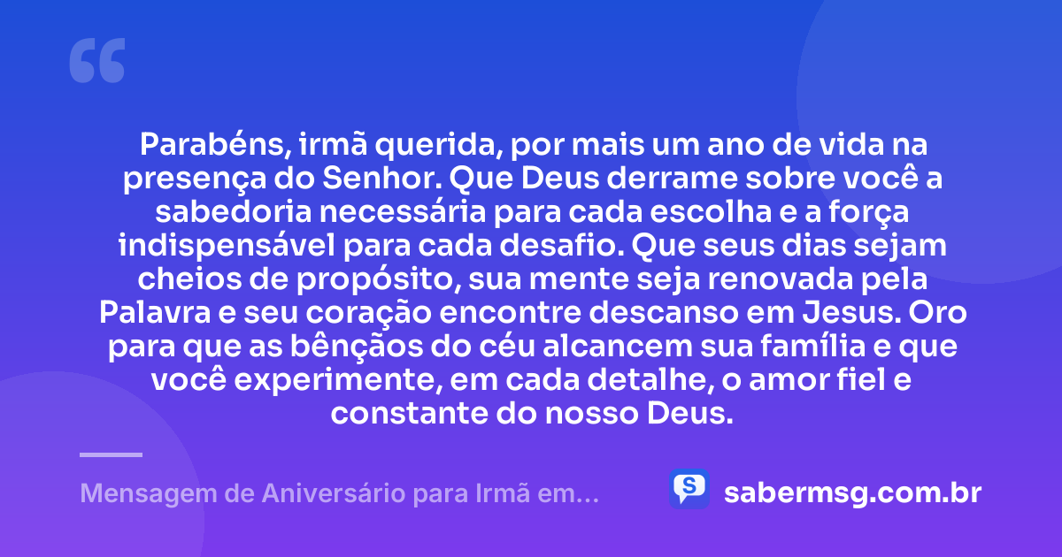 Parabéns, irmã querida, por mais um ano de vida na presença do Senhor. Que Deus derrame sobre você a sabedoria necessária para cada escolha e a força indispensável para cada desafio. Que seus dias sejam cheios de propósito, sua mente seja renovada pela Palavra e seu coração encontre descanso em Jesus. Oro para que as bênçãos do céu alcancem sua família e que você experimente, em cada detalhe, o amor fiel e constante do nosso Deus. — Mensagem de Aniversário para Irmã em Cristo Jesus Evangélica