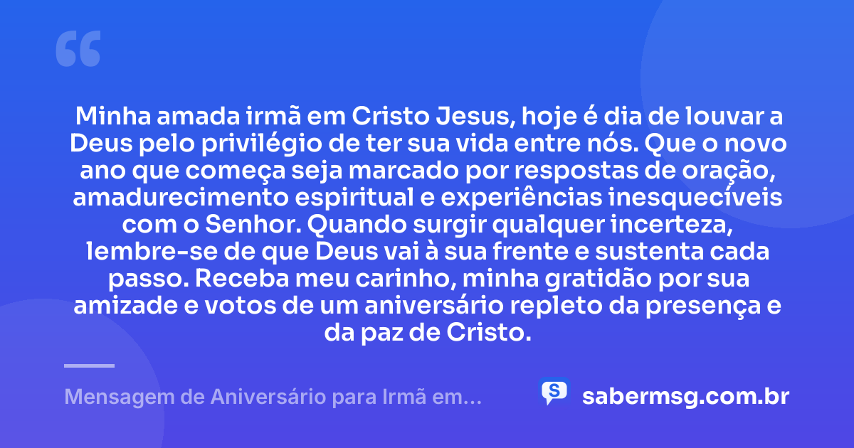 Minha amada irmã em Cristo Jesus, hoje é dia de louvar a Deus pelo privilégio de ter sua vida entre nós. Que o novo ano que começa seja marcado por respostas de oração, amadurecimento espiritual e experiências inesquecíveis com o Senhor. Quando surgir qualquer incerteza, lembre-se de que Deus vai à sua frente e sustenta cada passo. Receba meu carinho, minha gratidão por sua amizade e votos de um aniversário repleto da presença e da paz de Cristo. — Mensagem de Aniversário para Irmã em Cristo Jesus Original