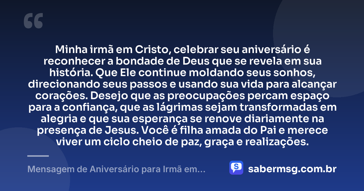 Minha irmã em Cristo, celebrar seu aniversário é reconhecer a bondade de Deus que se revela em sua história. Que Ele continue moldando seus sonhos, direcionando seus passos e usando sua vida para alcançar corações. Desejo que as preocupações percam espaço para a confiança, que as lágrimas sejam transformadas em alegria e que sua esperança se renove diariamente na presença de Jesus. Você é filha amada do Pai e merece viver um ciclo cheio de paz, graça e realizações. — Mensagem de Aniversário para Irmã em Cristo Jesus Original