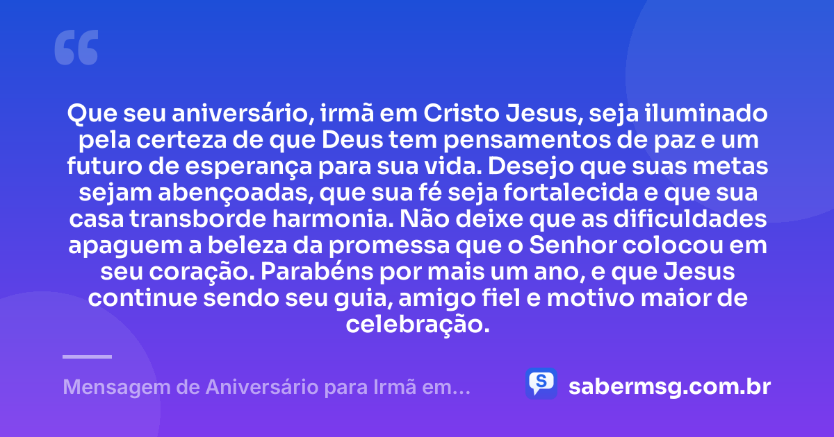 Que seu aniversário, irmã em Cristo Jesus, seja iluminado pela certeza de que Deus tem pensamentos de paz e um futuro de esperança para sua vida. Desejo que suas metas sejam abençoadas, que sua fé seja fortalecida e que sua casa transborde harmonia. Não deixe que as dificuldades apaguem a beleza da promessa que o Senhor colocou em seu coração. Parabéns por mais um ano, e que Jesus continue sendo seu guia, amigo fiel e motivo maior de celebração. — Mensagem de Aniversário para Irmã em Cristo Jesus Original