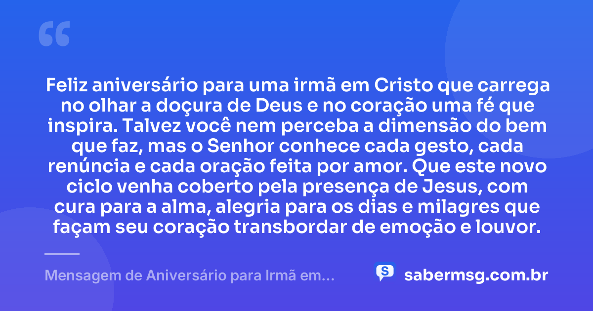 Feliz aniversário para uma irmã em Cristo que carrega no olhar a doçura de Deus e no coração uma fé que inspira. Talvez você nem perceba a dimensão do bem que faz, mas o Senhor conhece cada gesto, cada renúncia e cada oração feita por amor. Que este novo ciclo venha coberto pela presença de Jesus, com cura para a alma, alegria para os dias e milagres que façam seu coração transbordar de emoção e louvor. — Mensagem de Aniversário para Irmã em Cristo Jesus para Chorar