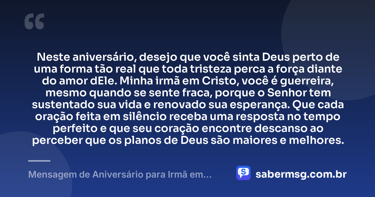 Neste aniversário, desejo que você sinta Deus perto de uma forma tão real que toda tristeza perca a força diante do amor dEle. Minha irmã em Cristo, você é guerreira, mesmo quando se sente fraca, porque o Senhor tem sustentado sua vida e renovado sua esperança. Que cada oração feita em silêncio receba uma resposta no tempo perfeito e que seu coração encontre descanso ao perceber que os planos de Deus são maiores e melhores. — Mensagem de Aniversário para Irmã em Cristo Jesus para Chorar