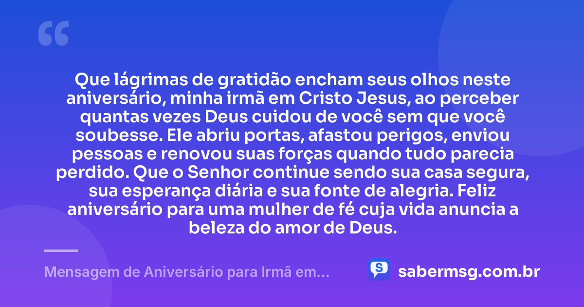 Que lágrimas de gratidão encham seus olhos neste aniversário, minha irmã em Cristo Jesus, ao perceber quantas vezes Deus cuidou de você sem que você soubesse. Ele abriu portas, afastou perigos, enviou pessoas e renovou suas forças quando tudo parecia perdido. Que o Senhor continue sendo sua casa segura, sua esperança diária e sua fonte de alegria. Feliz aniversário para uma mulher de fé cuja vida anuncia a beleza do amor de Deus. — Mensagem de Aniversário para Irmã em Cristo Jesus para Chorar