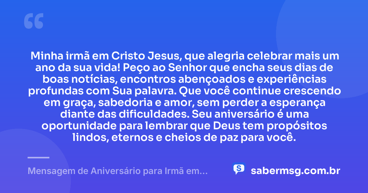 Minha irmã em Cristo Jesus, que alegria celebrar mais um ano da sua vida! Peço ao Senhor que encha seus dias de boas notícias, encontros abençoados e experiências profundas com Sua palavra. Que você continue crescendo em graça, sabedoria e amor, sem perder a esperança diante das dificuldades. Seu aniversário é uma oportunidade para lembrar que Deus tem propósitos lindos, eternos e cheios de paz para você. — Mensagem de Aniversário para Irmã em Cristo Jesus para Status