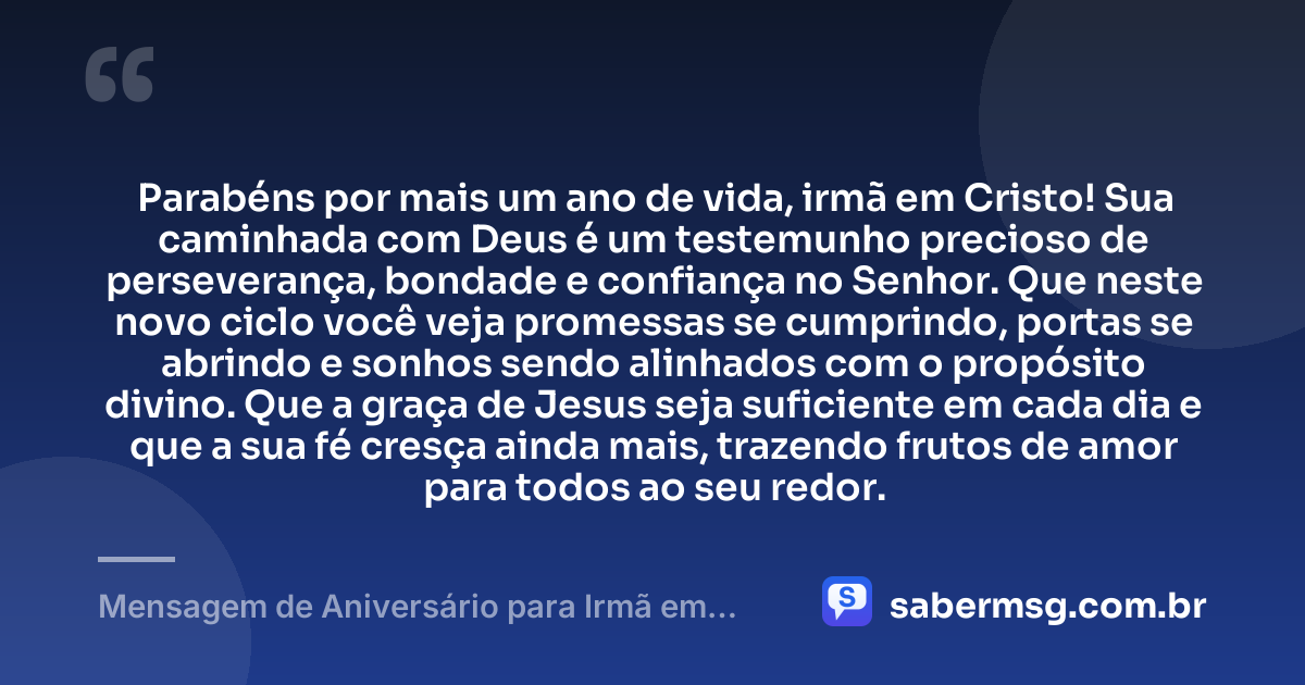 Parabéns por mais um ano de vida, irmã em Cristo! Sua caminhada com Deus é um testemunho precioso de perseverança, bondade e confiança no Senhor. Que neste novo ciclo você veja promessas se cumprindo, portas se abrindo e sonhos sendo alinhados com o propósito divino. Que a graça de Jesus seja suficiente em cada dia e que a sua fé cresça ainda mais, trazendo frutos de amor para todos ao seu redor. — Mensagem de Aniversário para Irmã em Cristo Jesus para Status