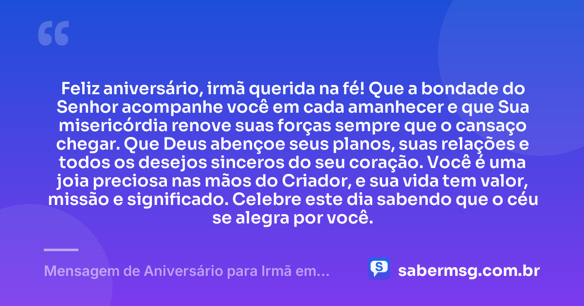 Feliz aniversário, irmã querida na fé! Que a bondade do Senhor acompanhe você em cada amanhecer e que Sua misericórdia renove suas forças sempre que o cansaço chegar. Que Deus abençoe seus planos, suas relações e todos os desejos sinceros do seu coração. Você é uma joia preciosa nas mãos do Criador, e sua vida tem valor, missão e significado. Celebre este dia sabendo que o céu se alegra por você. — Mensagem de Aniversário para Irmã em Cristo Jesus para Status
