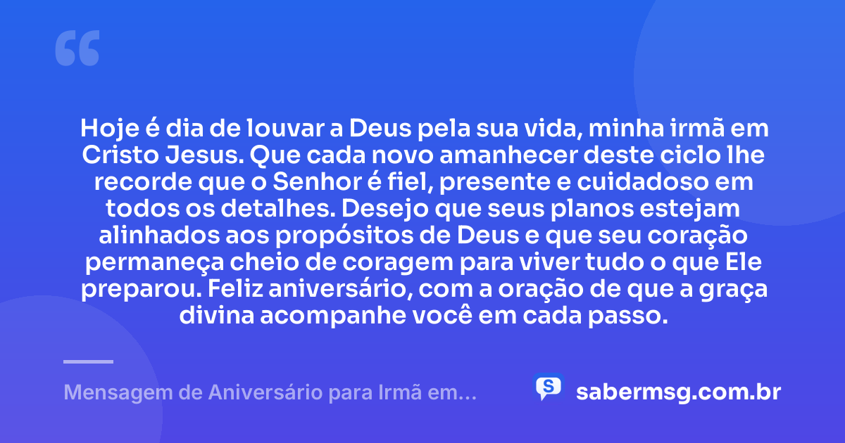 Hoje é dia de louvar a Deus pela sua vida, minha irmã em Cristo Jesus. Que cada novo amanhecer deste ciclo lhe recorde que o Senhor é fiel, presente e cuidadoso em todos os detalhes. Desejo que seus planos estejam alinhados aos propósitos de Deus e que seu coração permaneça cheio de coragem para viver tudo o que Ele preparou. Feliz aniversário, com a oração de que a graça divina acompanhe você em cada passo. — Mensagem de Aniversário para Irmã em Cristo Jesus para WhatsApp