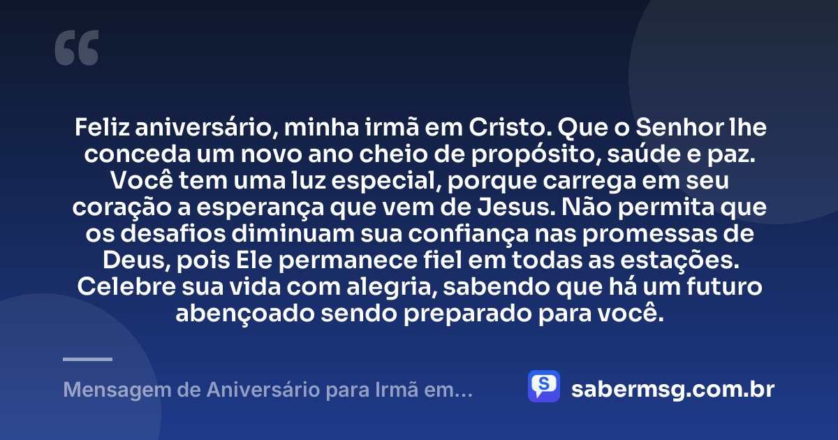Feliz aniversário, minha irmã em Cristo. Que o Senhor lhe conceda um novo ano cheio de propósito, saúde e paz. Você tem uma luz especial, porque carrega em seu coração a esperança que vem de Jesus. Não permita que os desafios diminuam sua confiança nas promessas de Deus, pois Ele permanece fiel em todas as estações. Celebre sua vida com alegria, sabendo que há um futuro abençoado sendo preparado para você. — Mensagem de Aniversário para Irmã em Cristo Jesus para WhatsApp