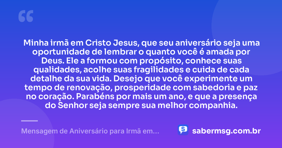 Minha irmã em Cristo Jesus, que seu aniversário seja uma oportunidade de lembrar o quanto você é amada por Deus. Ele a formou com propósito, conhece suas qualidades, acolhe suas fragilidades e cuida de cada detalhe da sua vida. Desejo que você experimente um tempo de renovação, prosperidade com sabedoria e paz no coração. Parabéns por mais um ano, e que a presença do Senhor seja sempre sua melhor companhia. — Mensagem de Aniversário para Irmã em Cristo Jesus para WhatsApp