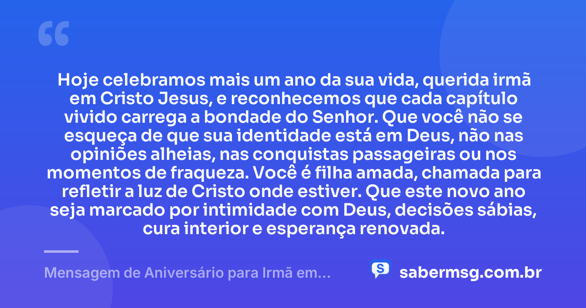 Hoje celebramos mais um ano da sua vida, querida irmã em Cristo Jesus, e reconhecemos que cada capítulo vivido carrega a bondade do Senhor. Que você não se esqueça de que sua identidade está em Deus, não nas opiniões alheias, nas conquistas passageiras ou nos momentos de fraqueza. Você é filha amada, chamada para refletir a luz de Cristo onde estiver. Que este novo ano seja marcado por intimidade com Deus, decisões sábias, cura interior e esperança renovada. — Mensagem de Aniversário para Irmã em Cristo Jesus Reflexiva