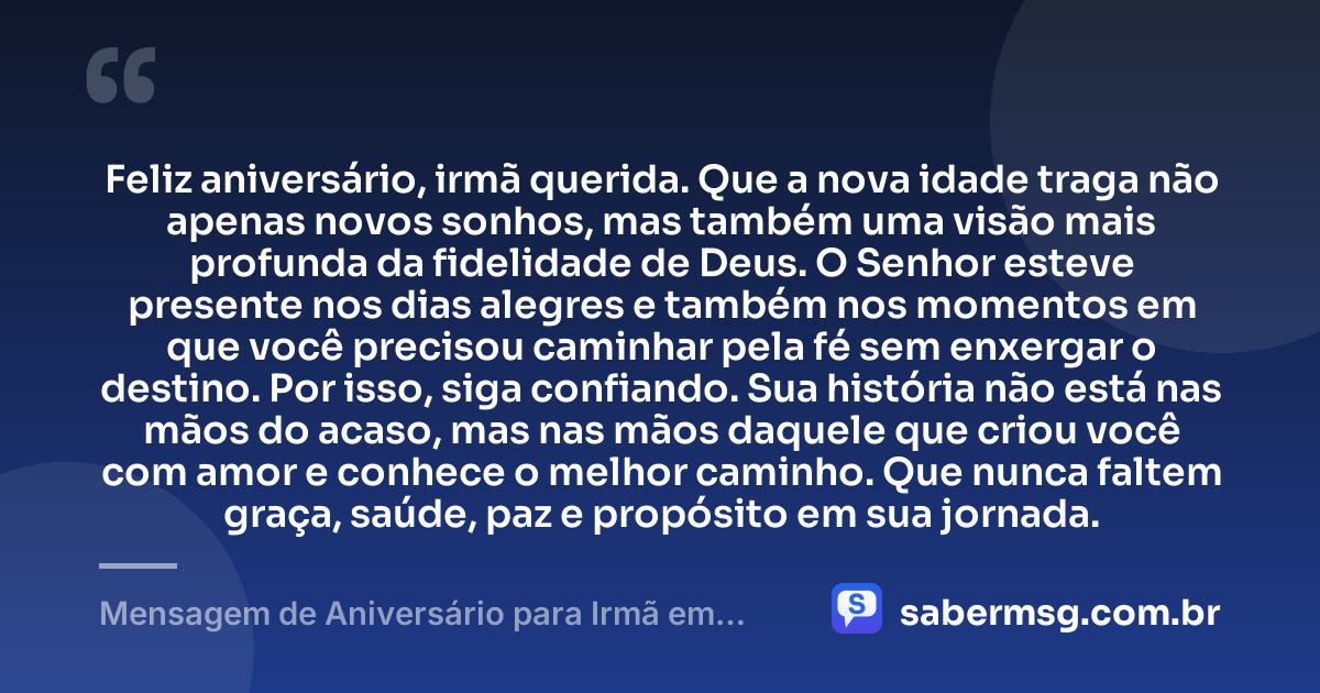 Feliz aniversário, irmã querida. Que a nova idade traga não apenas novos sonhos, mas também uma visão mais profunda da fidelidade de Deus. O Senhor esteve presente nos dias alegres e também nos momentos em que você precisou caminhar pela fé sem enxergar o destino. Por isso, siga confiando. Sua história não está nas mãos do acaso, mas nas mãos daquele que criou você com amor e conhece o melhor caminho. Que nunca faltem graça, saúde, paz e propósito em sua jornada. — Mensagem de Aniversário para Irmã em Cristo Jesus Reflexiva