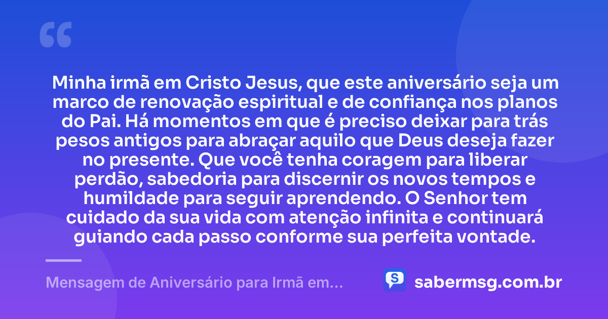 Minha irmã em Cristo Jesus, que este aniversário seja um marco de renovação espiritual e de confiança nos planos do Pai. Há momentos em que é preciso deixar para trás pesos antigos para abraçar aquilo que Deus deseja fazer no presente. Que você tenha coragem para liberar perdão, sabedoria para discernir os novos tempos e humildade para seguir aprendendo. O Senhor tem cuidado da sua vida com atenção infinita e continuará guiando cada passo conforme sua perfeita vontade. — Mensagem de Aniversário para Irmã em Cristo Jesus Reflexiva