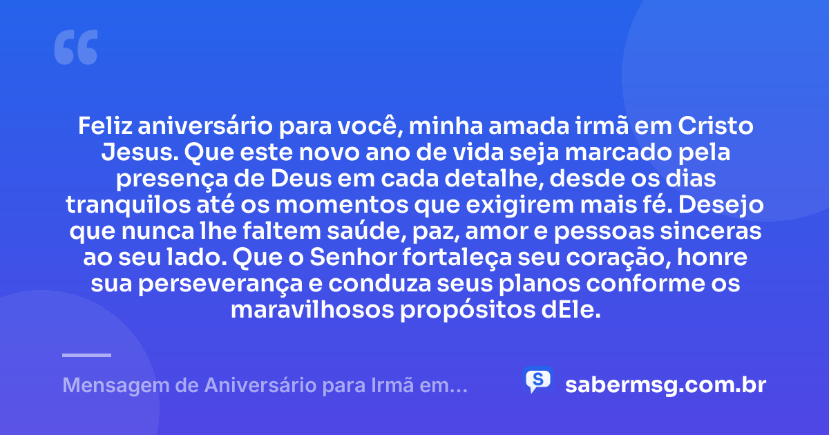 Feliz aniversário para você, minha amada irmã em Cristo Jesus. Que este novo ano de vida seja marcado pela presença de Deus em cada detalhe, desde os dias tranquilos até os momentos que exigirem mais fé. Desejo que nunca lhe faltem saúde, paz, amor e pessoas sinceras ao seu lado. Que o Senhor fortaleça seu coração, honre sua perseverança e conduza seus planos conforme os maravilhosos propósitos dEle. — Mensagem de Aniversário para Irmã em Cristo Jesus Simples