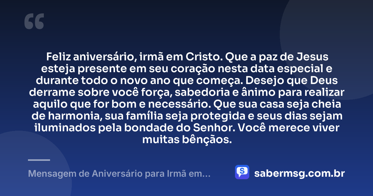 Feliz aniversário, irmã em Cristo. Que a paz de Jesus esteja presente em seu coração nesta data especial e durante todo o novo ano que começa. Desejo que Deus derrame sobre você força, sabedoria e ânimo para realizar aquilo que for bom e necessário. Que sua casa seja cheia de harmonia, sua família seja protegida e seus dias sejam iluminados pela bondade do Senhor. Você merece viver muitas bênçãos. — Mensagem de Aniversário para Irmã em Cristo Jesus Simples