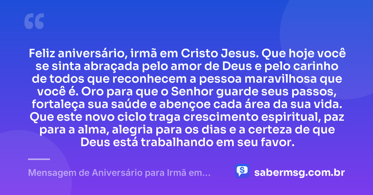 Feliz aniversário, irmã em Cristo Jesus. Que hoje você se sinta abraçada pelo amor de Deus e pelo carinho de todos que reconhecem a pessoa maravilhosa que você é. Oro para que o Senhor guarde seus passos, fortaleça sua saúde e abençoe cada área da sua vida. Que este novo ciclo traga crescimento espiritual, paz para a alma, alegria para os dias e a certeza de que Deus está trabalhando em seu favor. — Mensagem de Aniversário para Irmã em Cristo Jesus Simples