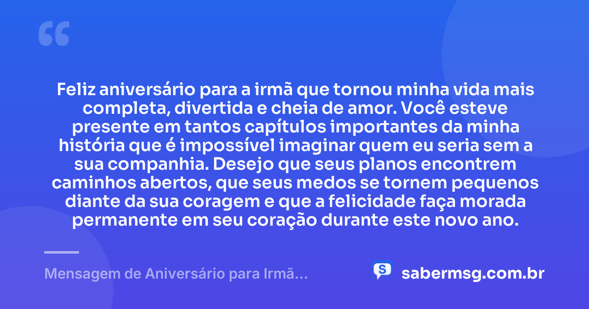 Feliz aniversário para a irmã que tornou minha vida mais completa, divertida e cheia de amor. Você esteve presente em tantos capítulos importantes da minha história que é impossível imaginar quem eu seria sem a sua companhia. Desejo que seus planos encontrem caminhos abertos, que seus medos se tornem pequenos diante da sua coragem e que a felicidade faça morada permanente em seu coração durante este novo ano. — Mensagem de Aniversário para Irmã Emocionante