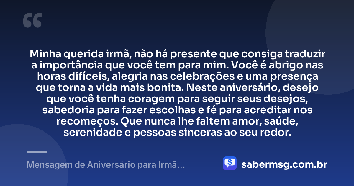 Minha querida irmã, não há presente que consiga traduzir a importância que você tem para mim. Você é abrigo nas horas difíceis, alegria nas celebrações e uma presença que torna a vida mais bonita. Neste aniversário, desejo que você tenha coragem para seguir seus desejos, sabedoria para fazer escolhas e fé para acreditar nos recomeços. Que nunca lhe faltem amor, saúde, serenidade e pessoas sinceras ao seu redor. — Mensagem de Aniversário para Irmã Emocionante