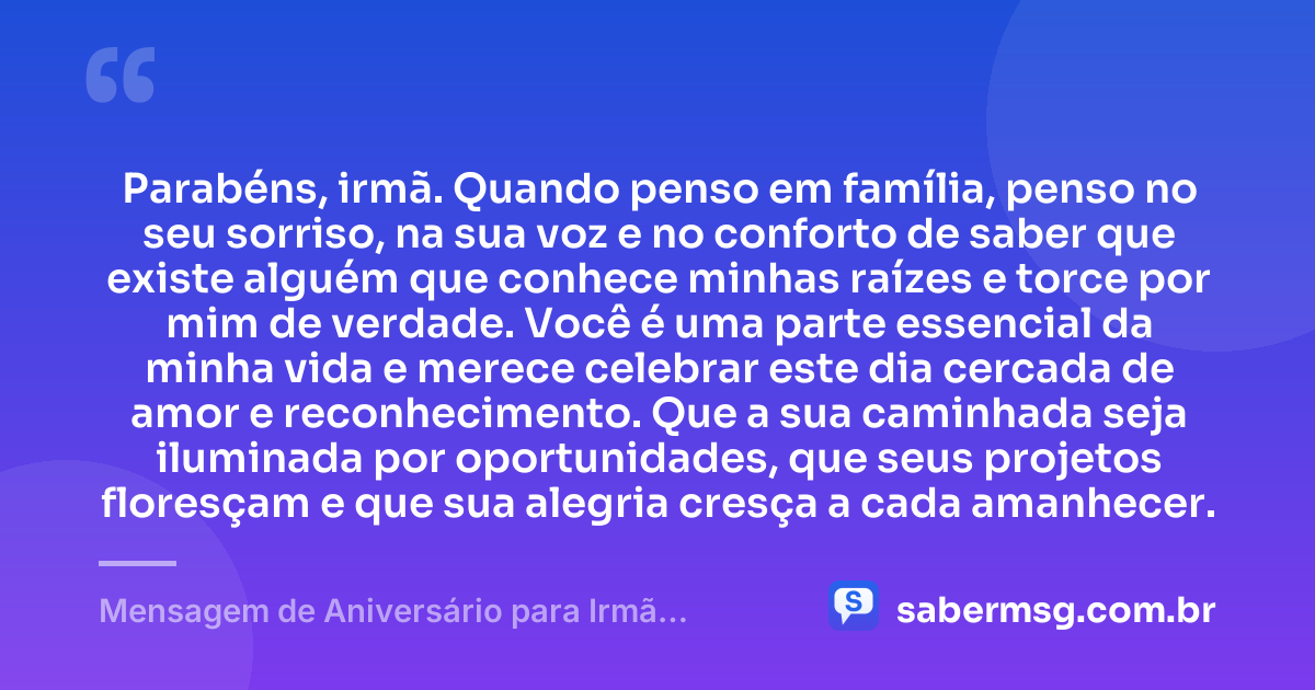 Parabéns, irmã. Quando penso em família, penso no seu sorriso, na sua voz e no conforto de saber que existe alguém que conhece minhas raízes e torce por mim de verdade. Você é uma parte essencial da minha vida e merece celebrar este dia cercada de amor e reconhecimento. Que a sua caminhada seja iluminada por oportunidades, que seus projetos floresçam e que sua alegria cresça a cada amanhecer. — Mensagem de Aniversário para Irmã Emocionante