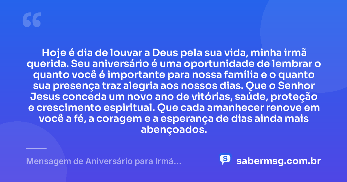 Hoje é dia de louvar a Deus pela sua vida, minha irmã querida. Seu aniversário é uma oportunidade de lembrar o quanto você é importante para nossa família e o quanto sua presença traz alegria aos nossos dias. Que o Senhor Jesus conceda um novo ano de vitórias, saúde, proteção e crescimento espiritual. Que cada amanhecer renove em você a fé, a coragem e a esperança de dias ainda mais abençoados. — Mensagem de Aniversário para Irmã Evangélica para WhatsApp