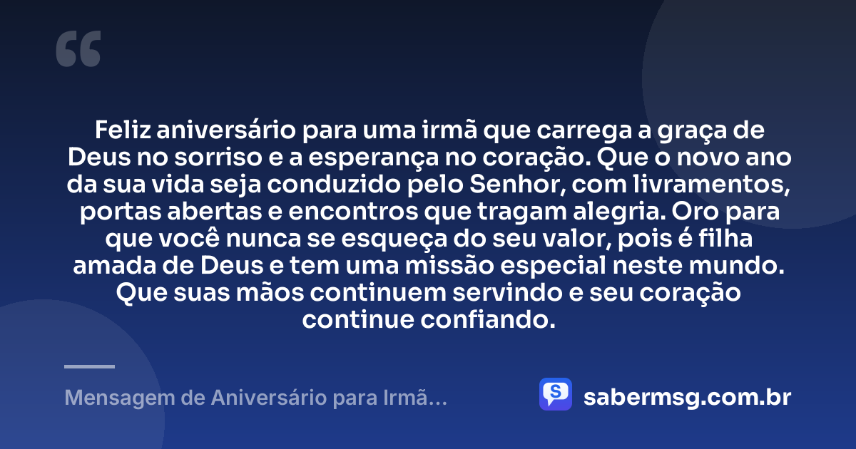 Feliz aniversário para uma irmã que carrega a graça de Deus no sorriso e a esperança no coração. Que o novo ano da sua vida seja conduzido pelo Senhor, com livramentos, portas abertas e encontros que tragam alegria. Oro para que você nunca se esqueça do seu valor, pois é filha amada de Deus e tem uma missão especial neste mundo. Que suas mãos continuem servindo e seu coração continue confiando. — Mensagem de Aniversário para Irmã Evangélica para WhatsApp