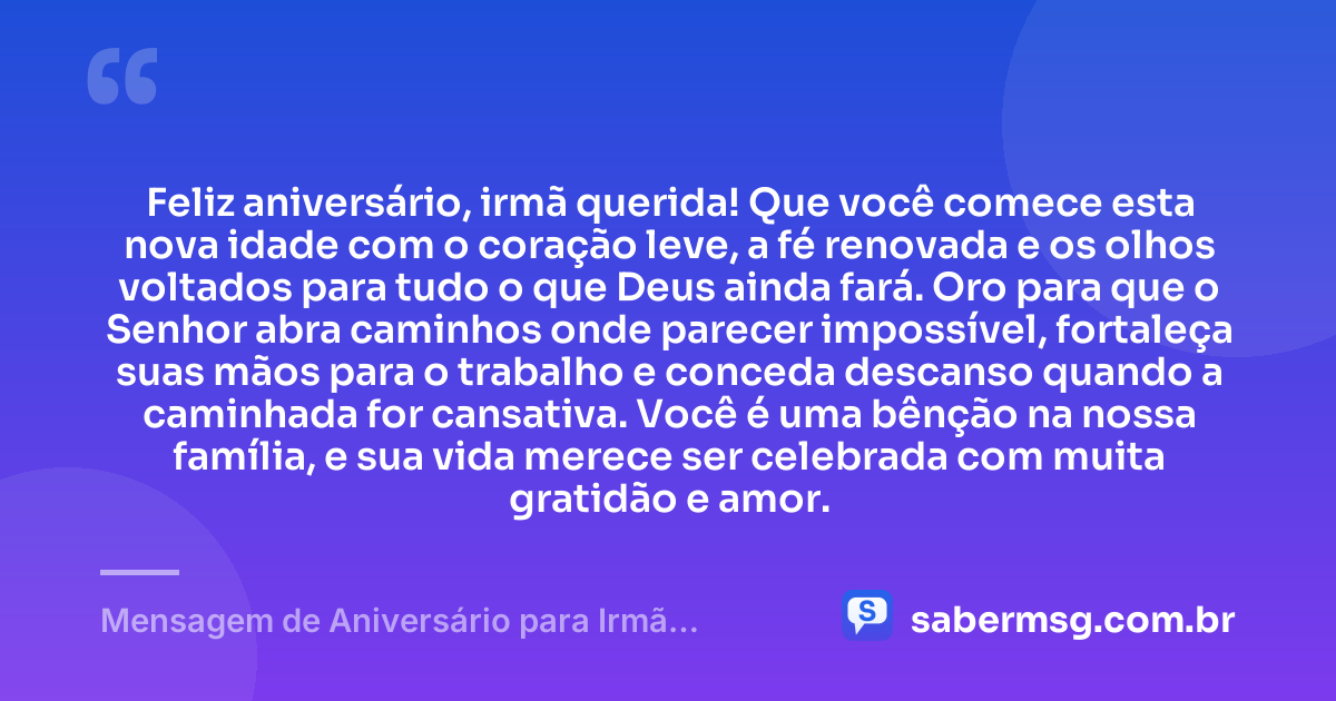 Feliz aniversário, irmã querida! Que você comece esta nova idade com o coração leve, a fé renovada e os olhos voltados para tudo o que Deus ainda fará. Oro para que o Senhor abra caminhos onde parecer impossível, fortaleça suas mãos para o trabalho e conceda descanso quando a caminhada for cansativa. Você é uma bênção na nossa família, e sua vida merece ser celebrada com muita gratidão e amor. — Mensagem de Aniversário para Irmã Evangélica para WhatsApp