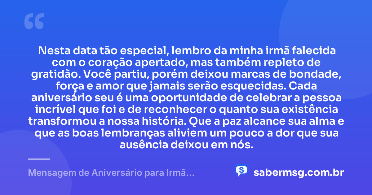 Nesta data tão especial, lembro da minha irmã falecida com o coração apertado, mas também repleto de gratidão. Você partiu, porém deixou marcas de bondade, força e amor que jamais serão esquecidas. Cada aniversário seu é uma oportunidade de celebrar a pessoa incrível que foi e de reconhecer o quanto sua existência transformou a nossa história. Que a paz alcance sua alma e que as boas lembranças aliviem um pouco a dor que sua ausência deixou em nós. — Mensagem de Aniversário para Irmã Falecida